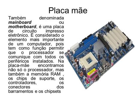 Placa mãe Também denominada mainboard ou motherboard, é uma placa de circuito impresso eletrônico. É considerado o elemento mais importante de um computador,