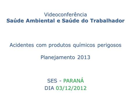 Videoconferência Saúde Ambiental e Saúde do Trabalhador Acidentes com produtos químicos perigosos Planejamento 2013 SES - PARANÁ DIA 03/12/2012.