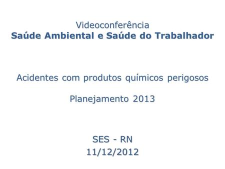 Videoconferência Saúde Ambiental e Saúde do Trabalhador Acidentes com produtos químicos perigosos Planejamento 2013 SES - RN 11/12/2012.