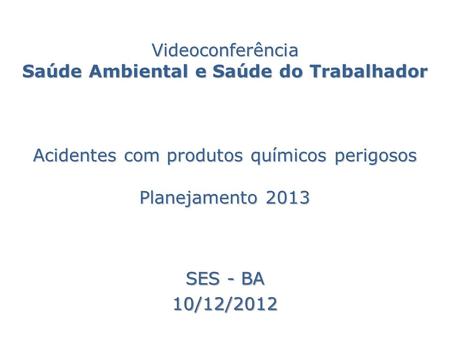 Videoconferência Saúde Ambiental e Saúde do Trabalhador Acidentes com produtos químicos perigosos Planejamento 2013 SES - BA 10/12/2012.