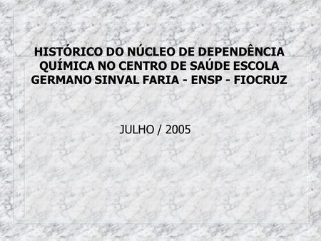 HISTÓRICO DO NÚCLEO DE DEPENDÊNCIA QUÍMICA NO CENTRO DE SAÚDE ESCOLA GERMANO SINVAL FARIA - ENSP - FIOCRUZ JULHO / 2005.