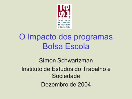 O Impacto dos programas Bolsa Escola Simon Schwartzman Instituto de Estudos do Trabalho e Sociedade Dezembro de 2004.