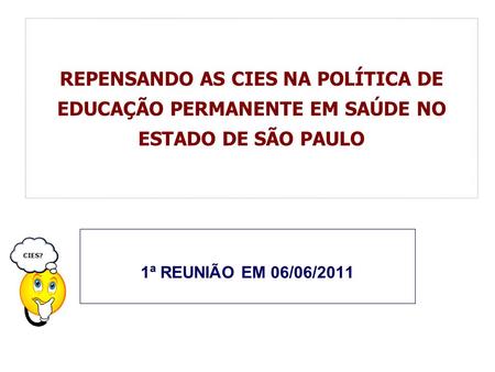 REPENSANDO AS CIES NA POLÍTICA DE EDUCAÇÃO PERMANENTE EM SAÚDE NO ESTADO DE SÃO PAULO 1ª REUNIÃO EM 06/06/2011 CIES?