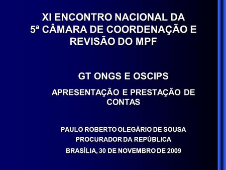 GT ONGS E OSCIPS APRESENTAÇÃO E PRESTAÇÃO DE CONTAS PAULO ROBERTO OLEGÁRIO DE SOUSA PROCURADOR DA REPÚBLICA BRASÍLIA, 30 DE NOVEMBRO DE 2009 XI ENCONTRO.