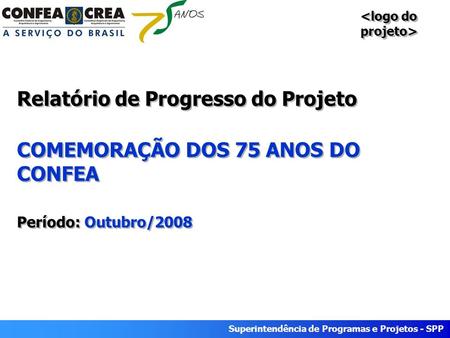 Superintendência de Programas e Projetos - SPP Relatório de Progresso do Projeto COMEMORAÇÃO DOS 75 ANOS DO CONFEA Período: Outubro/2008.