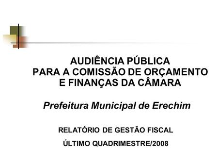 AUDIÊNCIA PÚBLICA PARA A COMISSÃO DE ORÇAMENTO E FINANÇAS DA CÂMARA Prefeitura Municipal de Erechim RELATÓRIO DE GESTÃO FISCAL ÚLTIMO QUADRIMESTRE/2008.