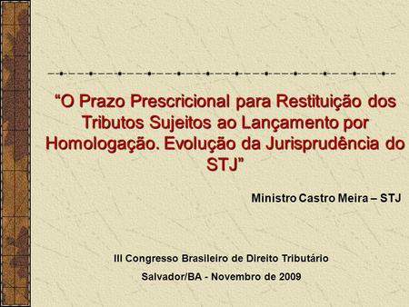 Ministro Castro Meira – STJ III Congresso Brasileiro de Direito Tributário Salvador/BA - Novembro de 2009 O Prazo Prescricional para Restituição dos Tributos.