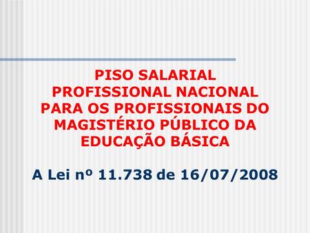 PISO SALARIAL PROFISSIONAL NACIONAL PARA OS PROFISSIONAIS DO MAGISTÉRIO PÚBLICO DA EDUCAÇÃO BÁSICA A Lei nº 11.738 de 16/07/2008.