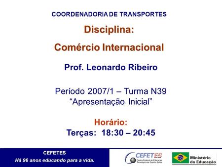 CEFETES Há 96 anos educando para a vida. Disciplina: Comércio Internacional Prof. Leonardo Ribeiro Período 2007/1 – Turma N39 Apresentação Inicial Horário: