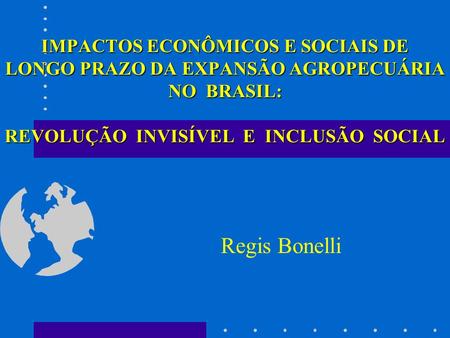 IMPACTOS ECONÔMICOS E SOCIAIS DE LONGO PRAZO DA EXPANSÃO AGROPECUÁRIA NO BRASIL: REVOLUÇÃO INVISÍVEL E INCLUSÃO SOCIAL Regis Bonelli.