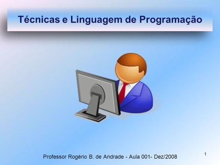 1 Professor Rogério B. de Andrade - Aula 001- Dez/2008 Técnicas e Linguagem de Programação.