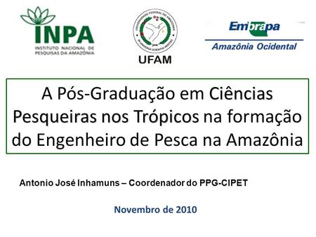 A Pós-Graduação em Ciências Pesqueiras nos Trópicos na formação do Engenheiro de Pesca na Amazônia Antonio José Inhamuns – Coordenador do PPG-CIPET Novembro.