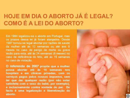 HOJE EM DIA O ABORTO JÁ É LEGAL? COMO É A LEI DO ABORTO? Em 1984 legalizou-se o aborto em Portugal, mas os prazos dessa lei já foram alargados. Desde 1997.