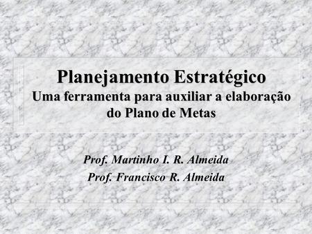 Planejamento Estratégico Uma ferramenta para auxiliar a elaboração do Plano de Metas Prof. Martinho I. R. Almeida Prof. Francisco R. Almeida.