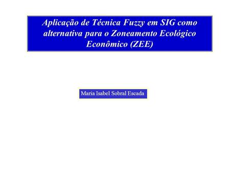 Aplicação de Técnica Fuzzy em SIG como alternativa para o Zoneamento Ecológico Econômico (ZEE) Maria Isabel Sobral Escada.