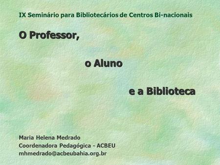 IX Seminário para Bibliotecários de Centros Bi-nacionais O Professor, o Aluno e a Biblioteca Maria Helena Medrado Coordenadora Pedagógica - ACBEU