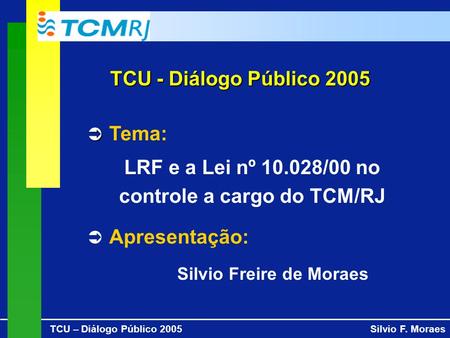 TCU – Diálogo Público 2005Silvio F. Moraes TCU - Diálogo Público 2005 Tema: LRF e a Lei nº 10.028/00 no controle a cargo do TCM/RJ Apresentação: Silvio.