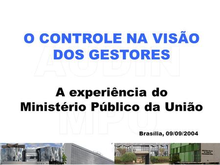O CONTROLE NA VISÃO DOS GESTORES A experiência do Ministério Público da União Brasília, 09/09/2004.