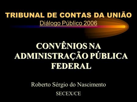 TRIBUNAL DE CONTAS DA UNIÃO Diálogo Público 2006 CONVÊNIOS NA ADMINISTRAÇÃO PÚBLICA FEDERAL Roberto Sérgio do Nascimento SECEX/CE.