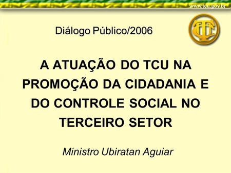 A ATUAÇÃO DO TCU NA PROMOÇÃO DA CIDADANIA E DO CONTROLE SOCIAL NO TERCEIRO SETOR Ministro Ubiratan Aguiar Diálogo Público/2006.