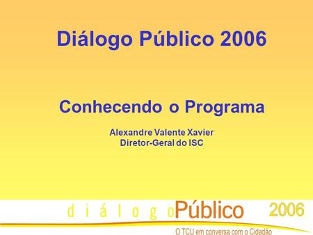 Diálogo Público 2006 Conhecendo o Programa Alexandre Valente Xavier Diretor-Geral do ISC.