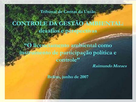 Tribunal de Contas da União CONTROLE DA GESTÃO AMBIENTAL: desafios e perspectivas O licenciamento ambiental como instrumento de participação política.