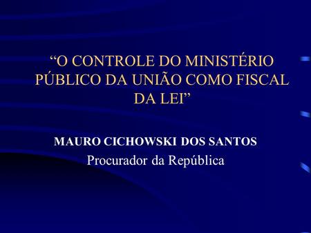 O CONTROLE DO MINISTÉRIO PÚBLICO DA UNIÃO COMO FISCAL DA LEI MAURO CICHOWSKI DOS SANTOS Procurador da República.