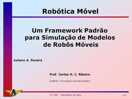 CT-300 – Seminário de Tese 1/25 Um Framework Padrão para Simulação de Modelos de Robôs Móveis de Robôs Móveis Juliano A. Pereira Prof. Carlos H. C. Ribeiro.