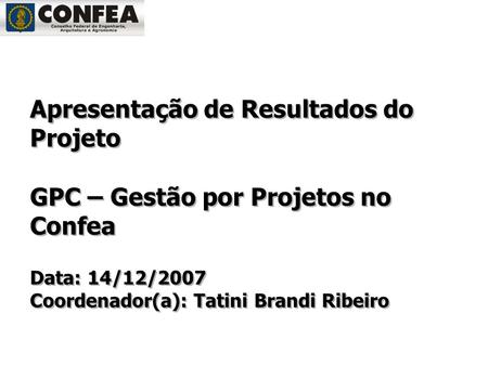 Apresentação de Resultados do Projeto GPC – Gestão por Projetos no Confea Data: 14/12/2007 Coordenador(a): Tatini Brandi Ribeiro.