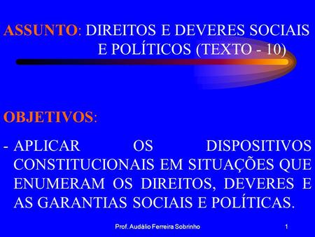 Prof. Audálio Ferreira Sobrinho1 ASSUNTO: DIREITOS E DEVERES SOCIAIS E POLÍTICOS (TEXTO - 10) OBJETIVOS: -APLICAR OS DISPOSITIVOS CONSTITUCIONAIS EM SITUAÇÕES.