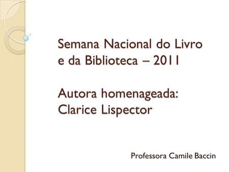 Semana Nacional do Livro e da Biblioteca – 2011 Autora homenageada: Clarice Lispector Professora Camile Baccin.