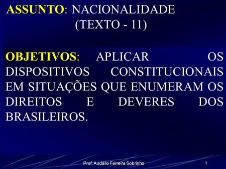 Prof. Audálio Ferreira Sobrinho1 ASSUNTO: NACIONALIDADE (TEXTO - 11) OBJETIVOS: APLICAR OS DISPOSITIVOS CONSTITUCIONAIS EM SITUAÇÕES QUE ENUMERAM OS DIREITOS.