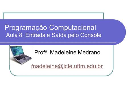Programação Computacional Aula 8: Entrada e Saída pelo Console Prof a. Madeleine Medrano