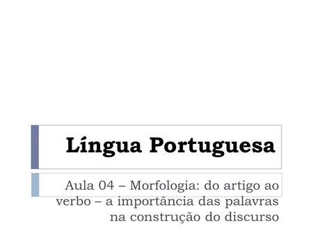 Língua Portuguesa Aula 04 – Morfologia: do artigo ao verbo – a importância das palavras na construção do discurso.