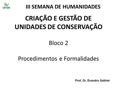 CRIAÇÃO E GESTÃO DE UNIDADES DE CONSERVAÇÃO Bloco 2 Procedimentos e Formalidades III SEMANA DE HUMANIDADES Prof. Dr. Evandro Sathler.