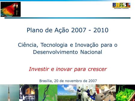 Plano de Ação 2007 - 2010 Ciência, Tecnologia e Inovação para o Desenvolvimento Nacional Investir e inovar para crescer Brasília, 20 de novembro de 2007.