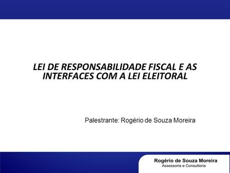 LEI DE RESPONSABILIDADE FISCAL E AS INTERFACES COM A LEI ELEITORAL Palestrante: Rogério de Souza Moreira.