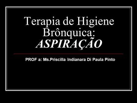 Terapia de Higiene Brônquica: ASPIRAÇÃO PROF a: Ms.Priscilla Indianara Di Paula Pinto.
