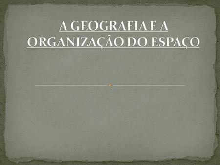 A GEOGRAFIA E A ORGANIZAÇÃO DO ESPAÇO