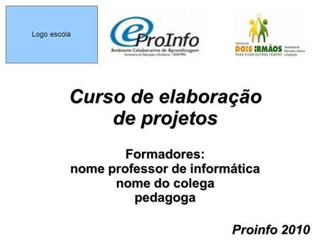 Logo escola Curso de elaboração de projetos Formadores: nome professor de informática nome do colega pedagoga Proinfo 2010.