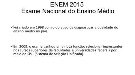 ENEM 2015 Exame Nacional do Ensino Médio Foi criado em 1998 com o objetivo de diagnosticar a qualidade do ensino médio no país. Em 2009, o exame ganhou.