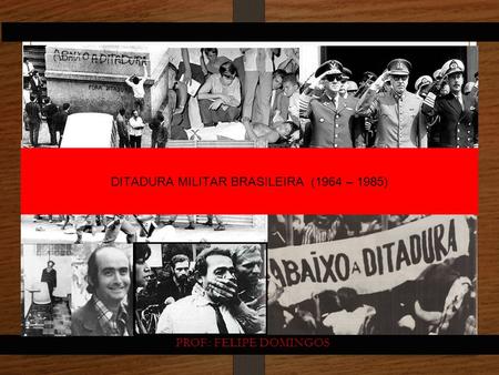 DITADURA MILITAR BRASILEIRA (1964 – 1985) PROF.: FELIPE DOMINGOS.