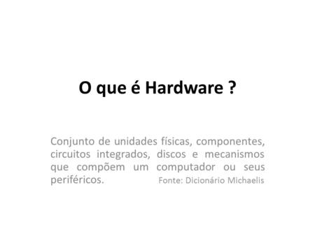 O que é Hardware ? Conjunto de unidades físicas, componentes, circuitos integrados, discos e mecanismos que compõem um computador ou seus periféricos.