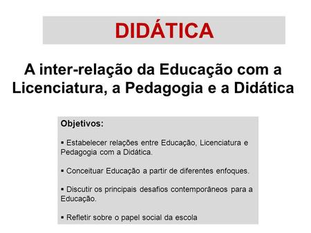DIDÁTICA A inter-relação da Educação com a Licenciatura, a Pedagogia e a Didática Objetivos: Estabelecer relações entre Educação, Licenciatura e Pedagogia.