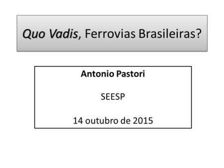 Quo Vadis Quo Vadis, Ferrovias Brasileiras? Antonio Pastori SEESP 14 outubro de 2015.