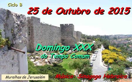 Ciclo B 25 de Outubro de 2015 Música: Sinagoga Hebraica Domingo XXX do Tempo Comum Domingo XXX do Tempo Comum Muralhas de Jerusalém.