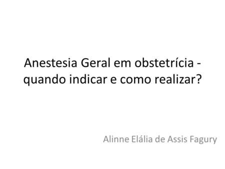 Anestesia Geral em obstetrícia - quando indicar e como realizar? Alinne Elália de Assis Fagury.