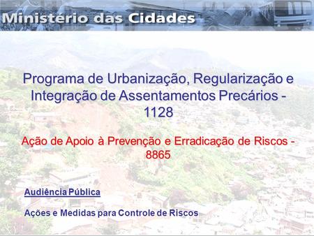 Audiência Pública Audiência Pública Ações e Medidas para Controle de Riscos Programa de Urbanização, Regularização e Integração de Assentamentos Precários.