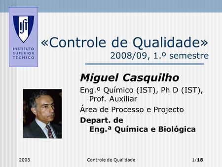 2008Controle de Qualidade1/18 «Controle de Qualidade» 2008/09, 1.º semestre Miguel Casquilho Eng.º Químico (IST), Ph D (IST), Prof. Auxiliar Área de Processo.
