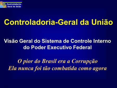 Controladoria-Geral da União Visão Geral do Sistema de Controle Interno do Poder Executivo Federal O pior do Brasil era a Corrupção Ela nunca foi tão combatida.